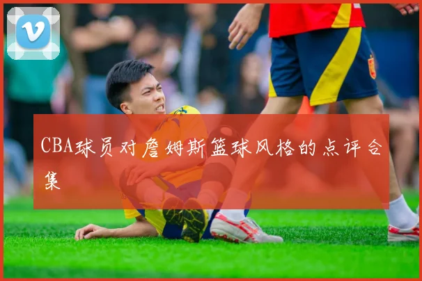 CBA球员对詹姆斯篮球风格的点评合集