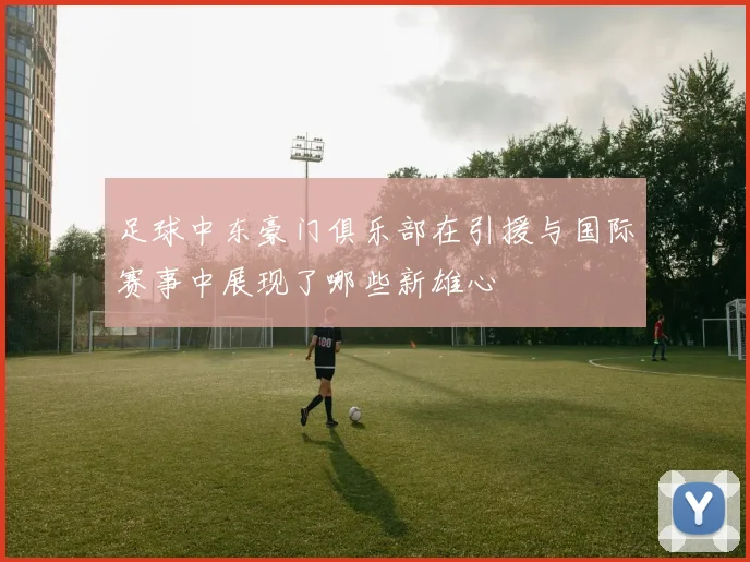 足球中东豪门俱乐部在引援与国际赛事中展现了哪些新雄心
