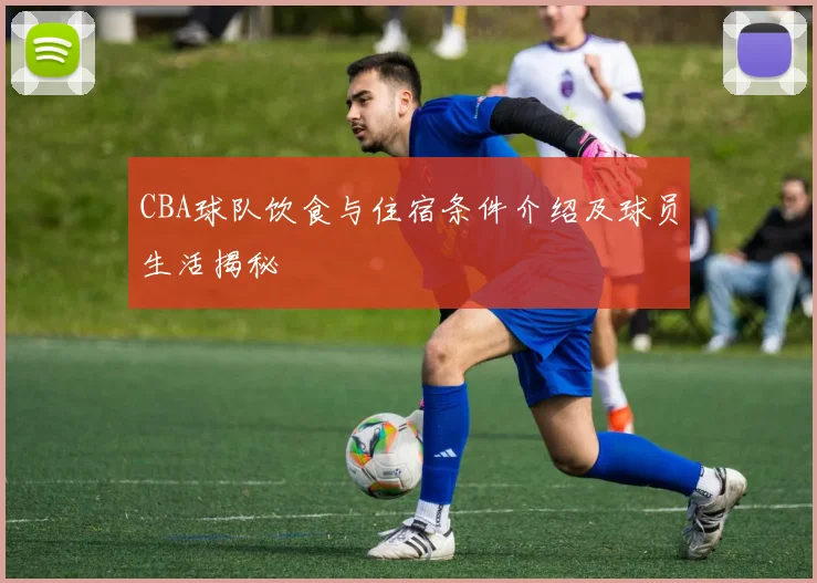 CBA球队饮食与住宿条件介绍及球员生活揭秘